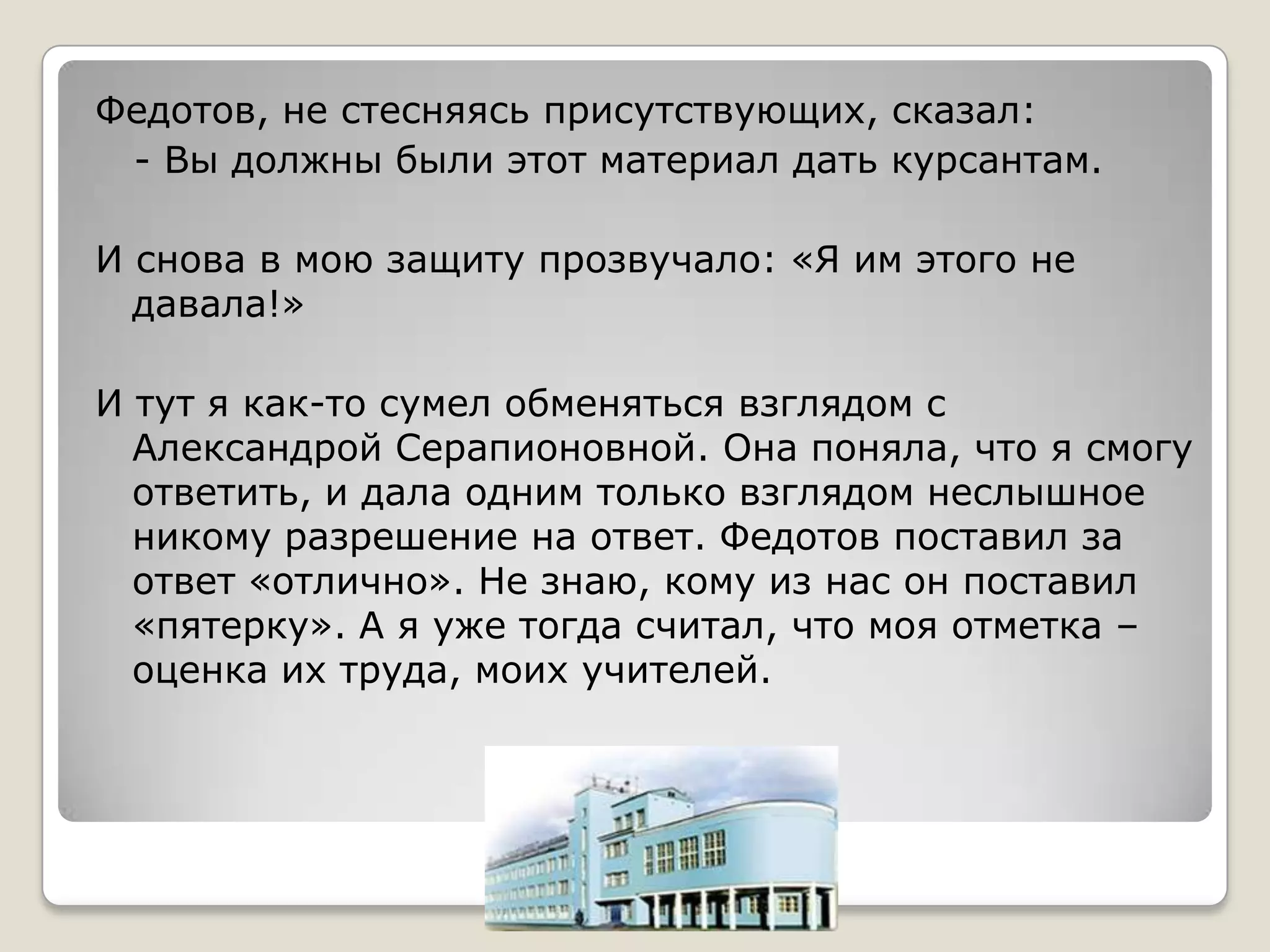 Федотов, не стесняясь присутствующих, сказал:
 - Вы должны были этот материал дать курсантам.

И снова в мою защиту прозвучало: «Я им этого не
  давала!»

И тут я как-то сумел обменяться взглядом с
  Александрой Серапионовной. Она поняла, что я смогу
  ответить, и дала одним только взглядом неслышное
  никому разрешение на ответ. Федотов поставил за
  ответ «отлично». Не знаю, кому из нас он поставил
  «пятерку». А я уже тогда считал, что моя отметка –
  оценка их труда, моих учителей.
 