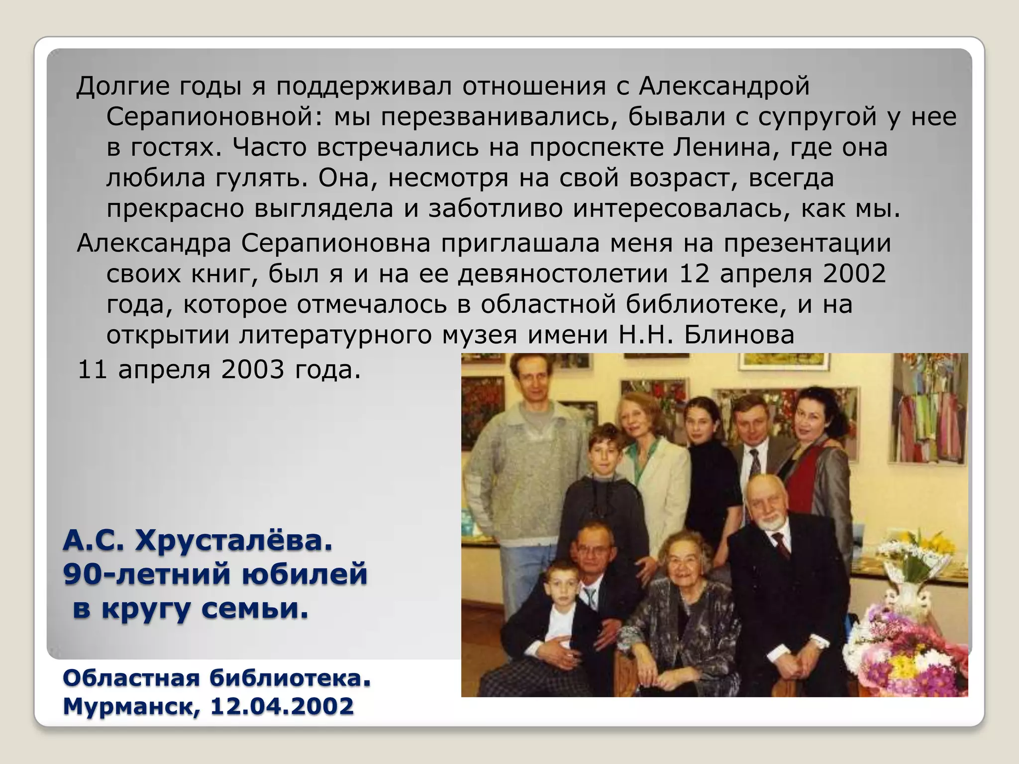 Долгие годы я поддерживал отношения с Александрой
  Серапионовной: мы перезванивались, бывали с супругой у нее
  в гостях. Часто встречались на проспекте Ленина, где она
  любила гулять. Она, несмотря на свой возраст, всегда
  прекрасно выглядела и заботливо интересовалась, как мы.
Александра Серапионовна приглашала меня на презентации
  своих книг, был я и на ее девяностолетии 12 апреля 2002
  года, которое отмечалось в областной библиотеке, и на
  открытии литературного музея имени Н.Н. Блинова
11 апреля 2003 года.




А.С. Хрусталѐва.
90-летний юбилей
в кругу семьи.

Областная библиотека.
Мурманск, 12.04.2002
 