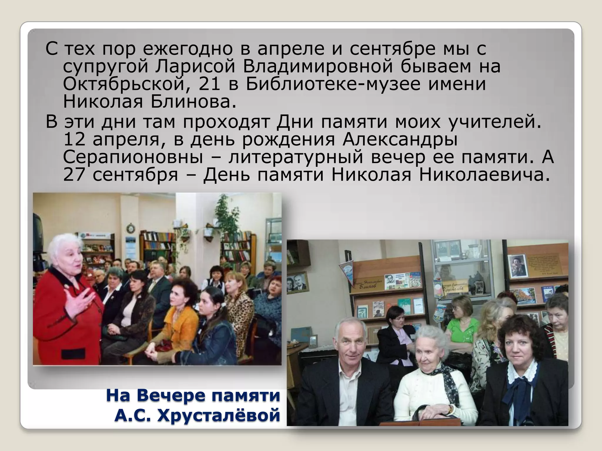 С тех пор ежегодно в апреле и сентябре мы с
  супругой Ларисой Владимировной бываем на
  Октябрьской, 21 в Библиотеке-музее имени
  Николая Блинова.
В эти дни там проходят Дни памяти моих учителей.
  12 апреля, в день рождения Александры
  Серапионовны – литературный вечер ее памяти. А
  27 сентября – День памяти Николая Николаевича.




     На Вечере памяти
      А.С. Хрусталѐвой
 