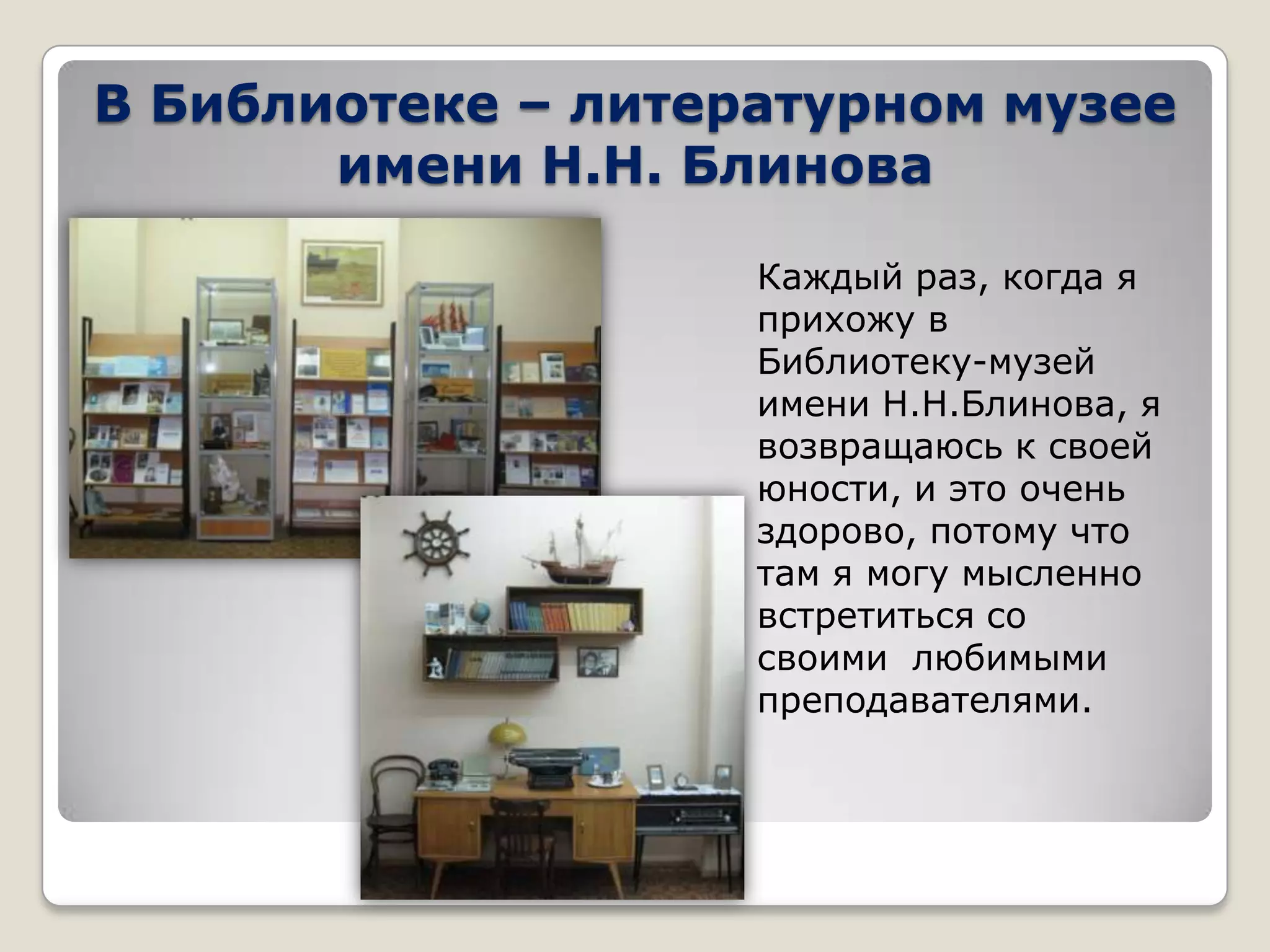 В Библиотеке – литературном музее
       имени Н.Н. Блинова

                    Каждый раз, когда я
                    прихожу в
                    Библиотеку-музей
                    имени Н.Н.Блинова, я
                    возвращаюсь к своей
                    юности, и это очень
                    здорово, потому что
                    там я могу мысленно
                    встретиться со
                    своими любимыми
                    преподавателями.
 