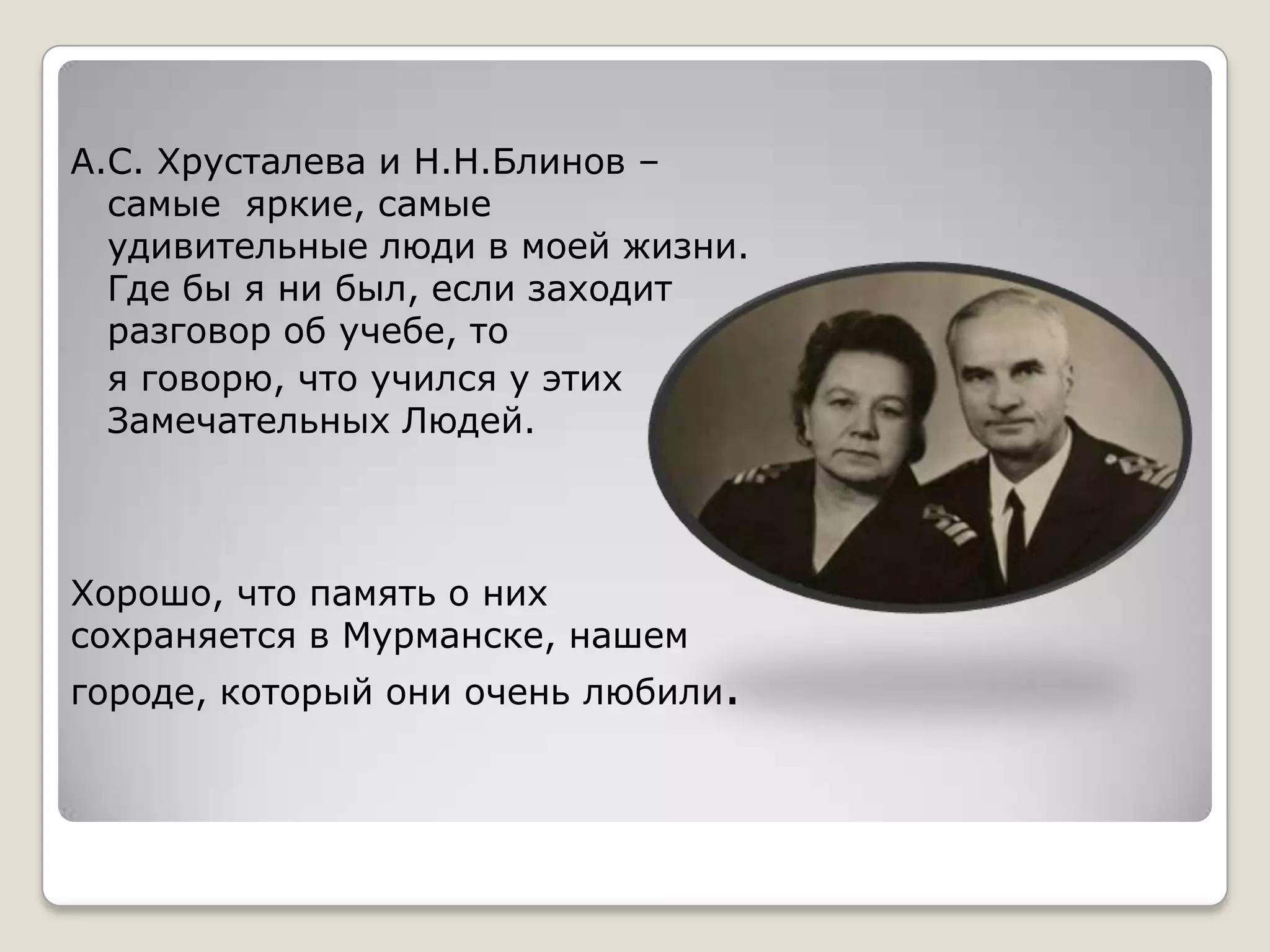А.С. Хрусталева и Н.Н.Блинов –
  самые яркие, самые
  удивительные люди в моей жизни.
  Где бы я ни был, если заходит
  разговор об учебе, то
  я говорю, что учился у этих
  Замечательных Людей.



Хорошо, что память о них
сохраняется в Мурманске, нашем
городе, который они очень любили.
 