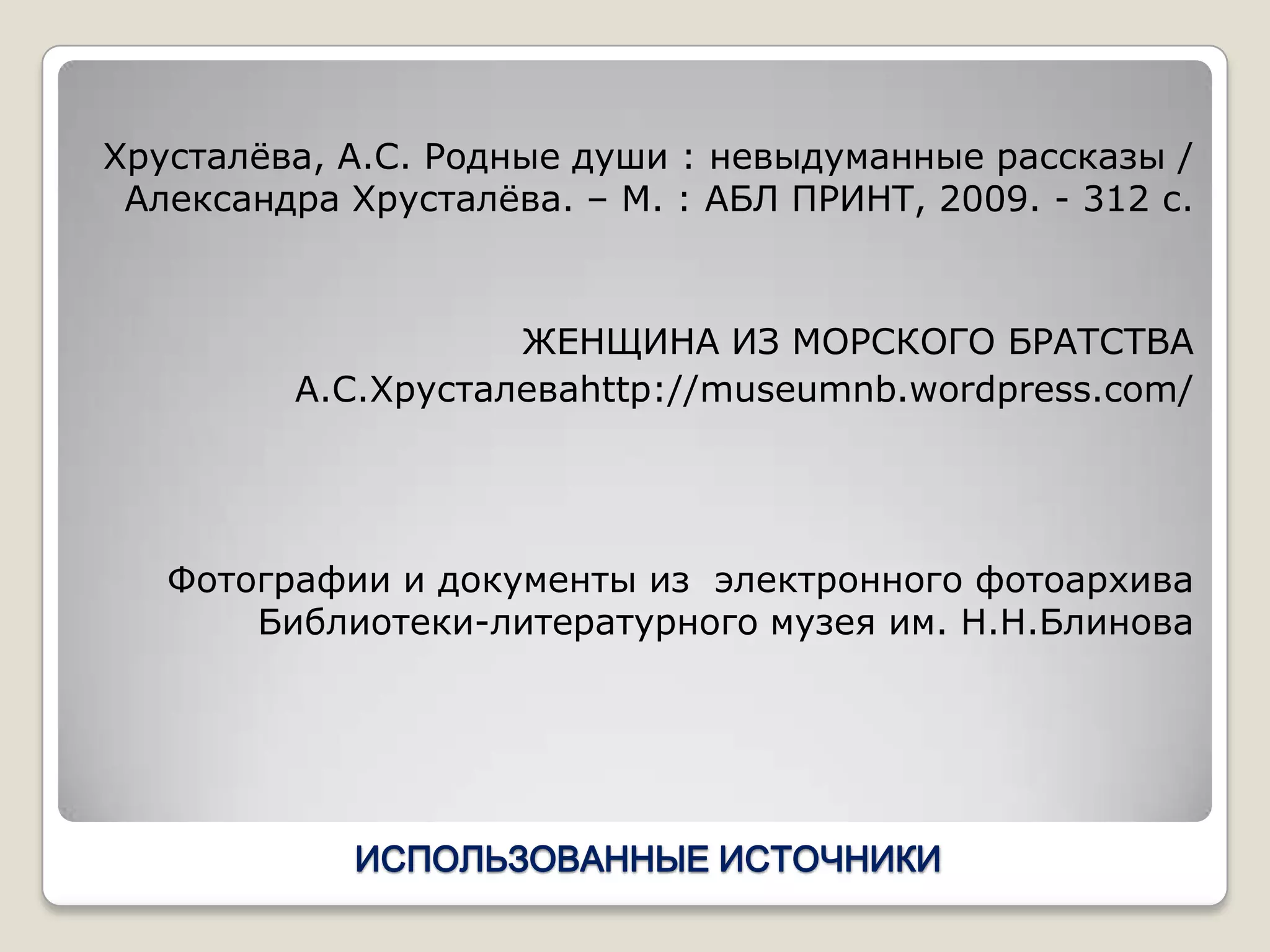 Хрусталѐва, А.С. Родные души : невыдуманные рассказы /
 Александра Хрусталѐва. – М. : АБЛ ПРИНТ, 2009. - 312 с.



                    ЖЕНЩИНА ИЗ МОРСКОГО БРАТСТВА
         А.С.Хрусталеваhttp://museumnb.wordpress.com/




   Фотографии и документы из электронного фотоархива
       Библиотеки-литературного музея им. Н.Н.Блинова




            ИСПОЛЬЗОВАННЫЕ ИСТОЧНИКИ
 