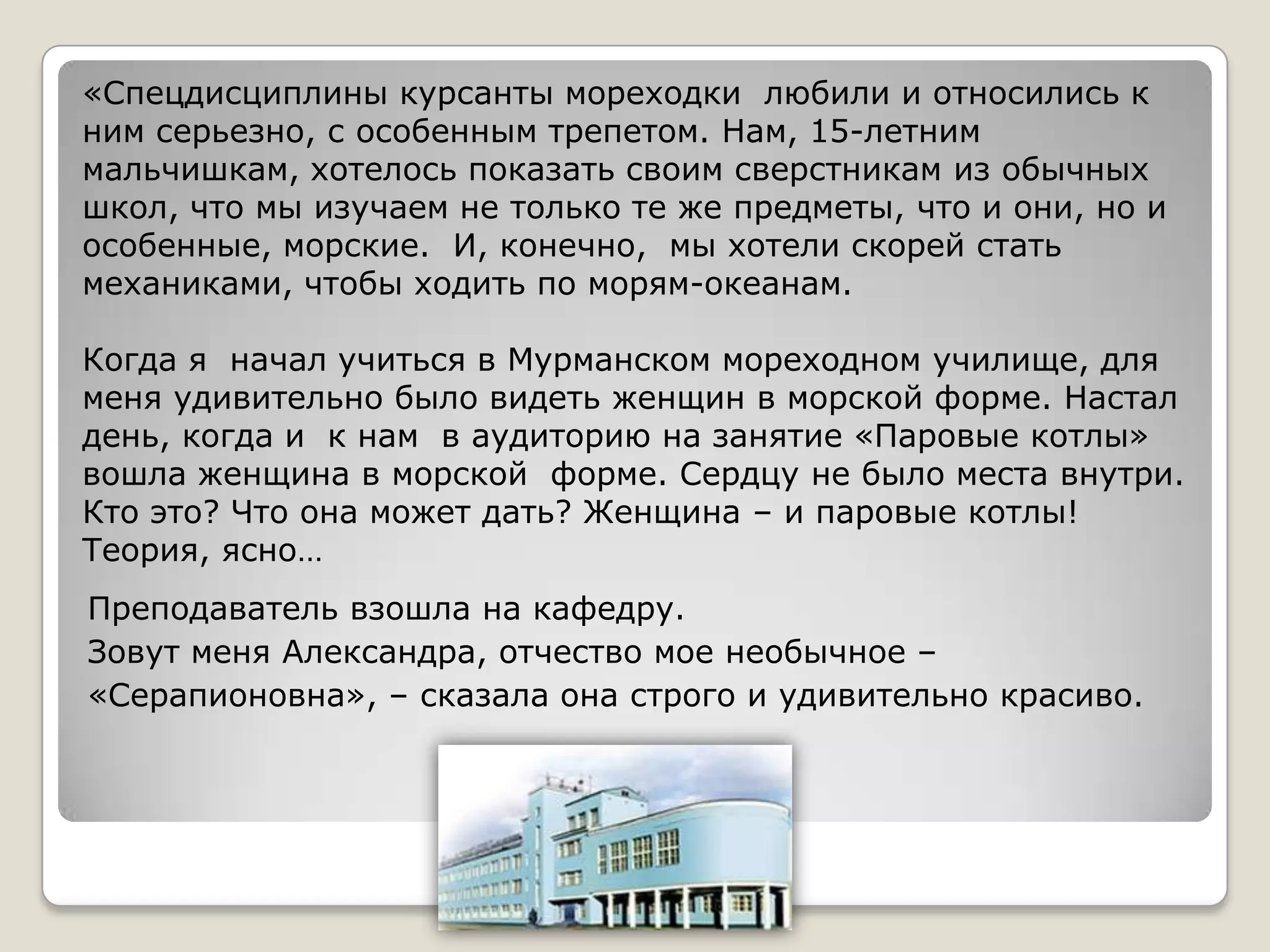 «Спецдисциплины курсанты мореходки любили и относились к
ним серьезно, с особенным трепетом. Нам, 15-летним
мальчишкам, хотелось показать своим сверстникам из обычных
школ, что мы изучаем не только те же предметы, что и они, но и
особенные, морские. И, конечно, мы хотели скорей стать
механиками, чтобы ходить по морям-океанам.

Когда я начал учиться в Мурманском мореходном училище, для
меня удивительно было видеть женщин в морской форме. Настал
день, когда и к нам в аудиторию на занятие «Паровые котлы»
вошла женщина в морской форме. Сердцу не было места внутри.
Кто это? Что она может дать? Женщина – и паровые котлы!
Теория, ясно…
Преподаватель взошла на кафедру.
Зовут меня Александра, отчество мое необычное –
«Серапионовна», – сказала она строго и удивительно красиво.
 