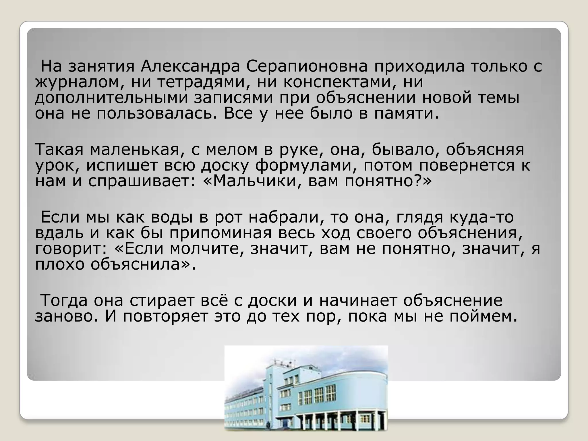 На занятия Александра Серапионовна приходила только с
журналом, ни тетрадями, ни конспектами, ни
дополнительными записями при объяснении новой темы
она не пользовалась. Все у нее было в памяти.

Такая маленькая, с мелом в руке, она, бывало, объясняя
урок, испишет всю доску формулами, потом повернется к
нам и спрашивает: «Мальчики, вам понятно?»

 Если мы как воды в рот набрали, то она, глядя куда-то
вдаль и как бы припоминая весь ход своего объяснения,
говорит: «Если молчите, значит, вам не понятно, значит, я
плохо объяснила».

 Тогда она стирает всѐ с доски и начинает объяснение
заново. И повторяет это до тех пор, пока мы не поймем.
 