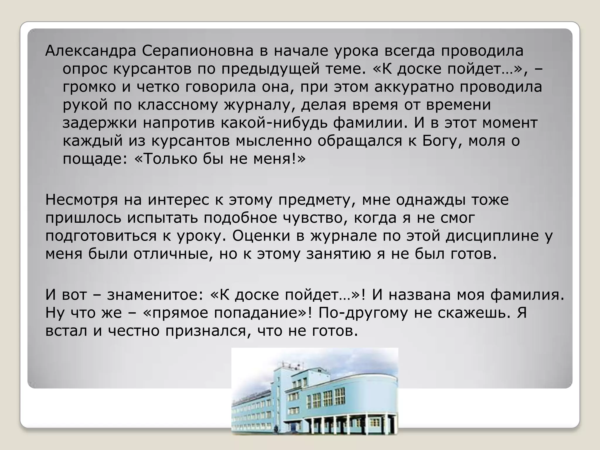 Александра Серапионовна в начале урока всегда проводила
  опрос курсантов по предыдущей теме. «К доске пойдет…», –
  громко и четко говорила она, при этом аккуратно проводила
  рукой по классному журналу, делая время от времени
  задержки напротив какой-нибудь фамилии. И в этот момент
  каждый из курсантов мысленно обращался к Богу, моля о
  пощаде: «Только бы не меня!»

Несмотря на интерес к этому предмету, мне однажды тоже
пришлось испытать подобное чувство, когда я не смог
подготовиться к уроку. Оценки в журнале по этой дисциплине у
меня были отличные, но к этому занятию я не был готов.

И вот – знаменитое: «К доске пойдет…»! И названа моя фамилия.
Ну что же – «прямое попадание»! По-другому не скажешь. Я
встал и честно признался, что не готов.
 