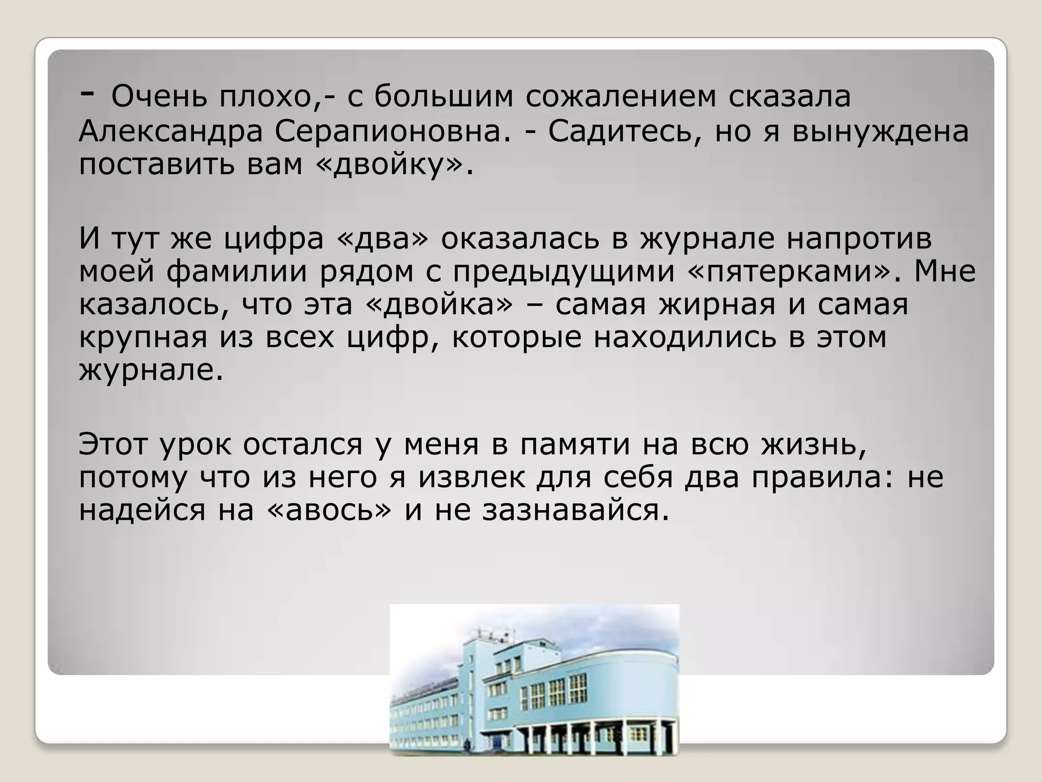 - Очень плохо,- с большим сожалением сказала
Александра Серапионовна. - Садитесь, но я вынуждена
поставить вам «двойку».

И тут же цифра «два» оказалась в журнале напротив
моей фамилии рядом с предыдущими «пятерками». Мне
казалось, что эта «двойка» – самая жирная и самая
крупная из всех цифр, которые находились в этом
журнале.

Этот урок остался у меня в памяти на всю жизнь,
потому что из него я извлек для себя два правила: не
надейся на «авось» и не зазнавайся.
 
