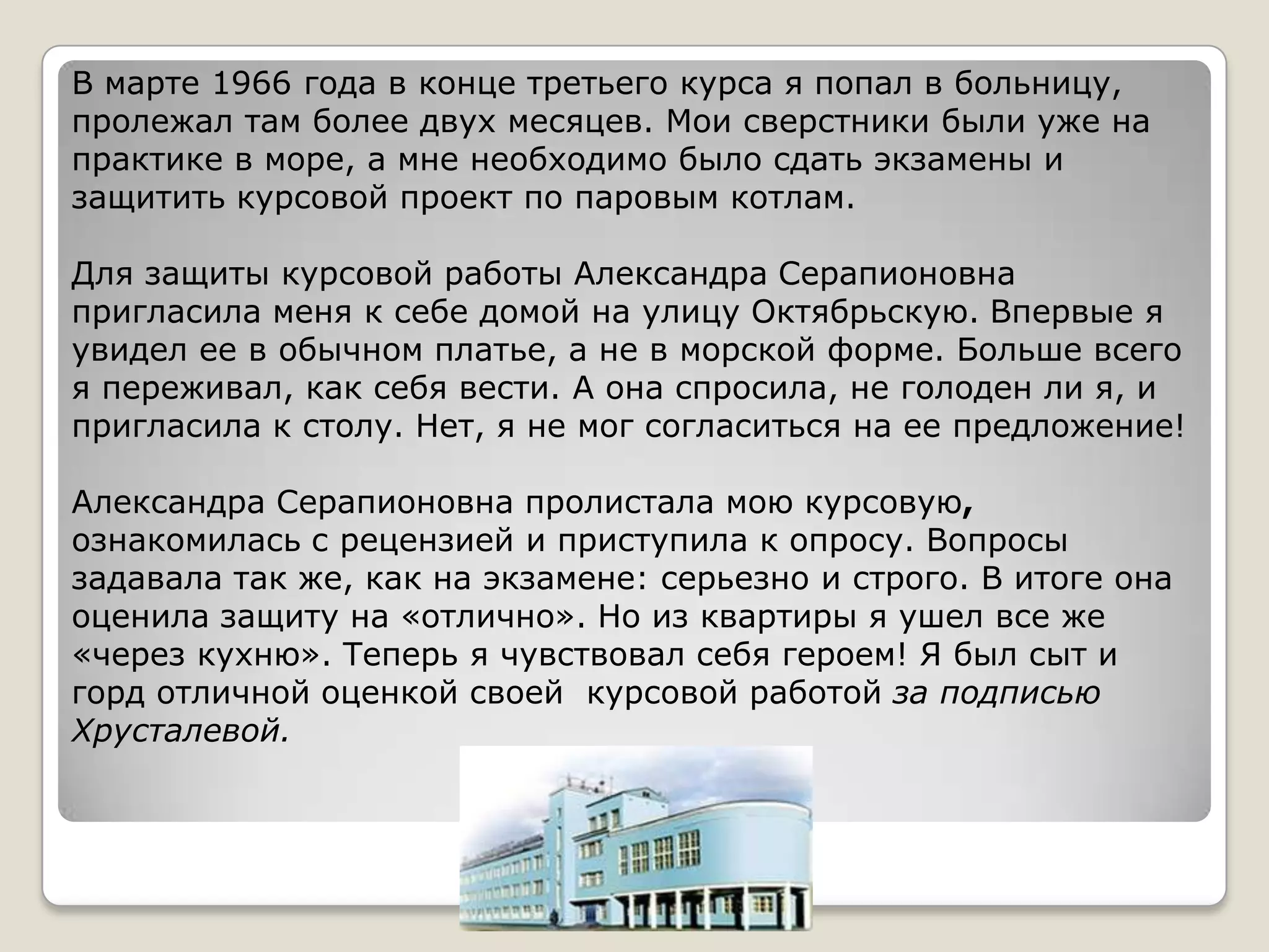В марте 1966 года в конце третьего курса я попал в больницу,
пролежал там более двух месяцев. Мои сверстники были уже на
практике в море, а мне необходимо было сдать экзамены и
защитить курсовой проект по паровым котлам.

Для защиты курсовой работы Александра Серапионовна
пригласила меня к себе домой на улицу Октябрьскую. Впервые я
увидел ее в обычном платье, а не в морской форме. Больше всего
я переживал, как себя вести. А она спросила, не голоден ли я, и
пригласила к столу. Нет, я не мог согласиться на ее предложение!

Александра Серапионовна пролистала мою курсовую,
ознакомилась с рецензией и приступила к опросу. Вопросы
задавала так же, как на экзамене: серьезно и строго. В итоге она
оценила защиту на «отлично». Но из квартиры я ушел все же
«через кухню». Теперь я чувствовал себя героем! Я был сыт и
горд отличной оценкой своей курсовой работой за подписью
Хрусталевой.
 