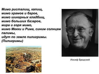 Мимо ристалищ, капищ,
мимо храмов и баров,
мимо шикарных кладбищ,
мимо больших базаров,
мира и горя мимо,
мимо Мекки и Рима, синим солнцем
палимы,
идут по земле пилигримы.
(Пилигримы)




                                   Иосиф Бродский
 