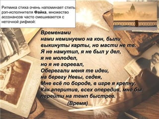 Ритмика стиха очень напоминает стиль
рэп-исполнителя Файка, множество
ассонансов часто смешиваются с
неточной рифмой:

                   Временами
                   нами неминуемо на кон, были
                   выкинуты карты, но масти не те.
                   Я не намутил, я не был у дел,
                   я не молодел,
                   но я не горевал,
                   Оберегали меня те идеи,
                   на берегу Невы, седея,
                   Мне всё по бороде, в игре я крепну,
                   Как аперитив, всех опередив, мне бы
                   перейти на темп быстрее.
                             (Время)
 