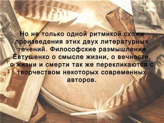 Но не только одной ритмикой схожи
  произведения этих двух литературных
   течений. Философские размышления
 Евтушенко о смысле жизни, о вечности,
о жизни и смерти так же перекликаются с
  творчеством некоторых современных
                 авторов.
 