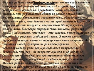 Заключение
Данная работа способна дать наиболее полное представление
о современной ритмичной поэзии, о её особенностях и
истории возникновения. проведенное нами исследование
выявило, что рэп является одним из самых популярных
музыкальных направлений современности, однако остается
лишь надеяться, что большая часть представителей хип-хоп
общественности знакомо с творчеством Маяковского не
только лишь благодаря строкам "Ешь ананасы, рябчиков
жуй…", не считает, что Блок - это человек, который пишет
тексты для рекламы мобильной связи. В таком случае
окажутся ненапрасными не только лишь наши старания, да и
старания людей, которые не раз подчеркивали
неповторимость рэпа как музыкального направления,
доказывая, что рэп - не попросту музыка и уж никак не
"гарлемские частушки" (распространенное обывательское
мировоззрение), а уникальный симбиоз музыки и поэзии.
Данная работа значительно расширила наши знания по
русской и литературе 19-20, а так же 21 веков, и, надеемся,
 