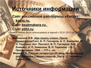 Источники информации
   Сайт российской рэп-группы «Каста»:
    kasta.ru.
   Сайт beatmakerz.ru.
   Сайт stihi.ru
(Данные сайты были использованы в период с 03.01.2012 по
  2.02.2011.)
   Маяковский В.В. «Как писать стихи». Проза;
     Драматургия/Сост. Б. П. Гончаров, А. П. Зименков, В.
     Н. Терехина: Авт. Послесл. Б. П. Гончаров: Авт.
     Коммент. А. П. Зименков, В. Н. Терехина. – М.:
     Просвещение, 1986. – 175 с., ил.
   Меркин Г.С. Русская литература XX века. Учебная книга
     для учащихся старших классов. Часть 2. Смоленск,
     Скрин, 1995.
 