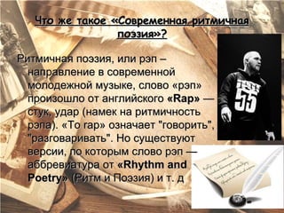 Что же такое «Современная ритмичная
                 поэзия»?

Ритмичная поэзия, или рэп –
  направление в современной
  молодежной музыке, слово «рэп»
  произошло от английского «Rap» —
  стук, удар (намек на ритмичность
  рэпа). «To rap» означает "говорить",
  "разговаривать". Но существуют
  версии, по которым слово рэп —
  аббревиатура от «Rhythm and
  Poetry» (Ритм и Поэзия) и т. д
 