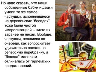 Но надо сказать, что наши
 собственные бабки и дедки
 умели то же самое:
 частушки, исполнявшиеся
 на деревенских “беседах”
 тоже были чистой
 импровизацией – никто их
 заранее не писал. Вообще,
 частушки, певшиеся по
 очереди, как вопрос-ответ,
 удивительно похожи на
 рэперскую перебранку, а
 “беседа” мало чем
 отличалась от гарлемских
 представлений.
 