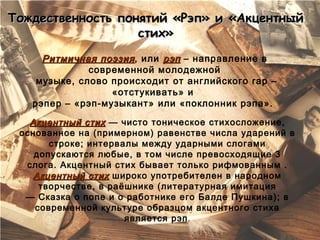 Тождественность понятий «Рэп» и «Акцентный
                   стих»
     Ритмичная поэзия , или рэп – направление в
              современной молодежной
    музыке, слово происходит от английского rap –
                  «отстукивать» и
   рэпер – «рэп-музыкант» или «поклонник рэпа».

   Акцентный стих  — чисто тоническое стихосложение,
 основанное на (примерном) равенстве числа ударений в
       строке; интервалы между ударными слогами
    допускаются любые, в том числе превосходящие 3
  слога. Акцентный стих бывает только рифмованным .
    Акцентный стих широко употребителен в народном
     творчестве, в раёшнике (литературная имитация
  — Сказка о попе и о работнике его Балде Пушкина); в
    современной культуре образцом акцентного стиха
                      является рэп.
 