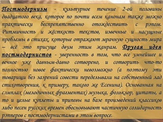 Постмодернизм - культурное течение 2-ой половины
двадцатого века, которое по почти всем канонам также можно
практически беспрепятственно отождествить с рэпом.
Ритмичность и жёсткость текстов, извечные и насущные
проблемы в стихах, которые отражают мрачную сущность мира
– всё это присуще двум этим жанрам. Другая идея
постмодернистов - уверенность в том, что все умнейшее и
вечное уже давным-давно сотворено, и сотворить что-то
полностью новое фактически невозможно (а поэтому эти
товарищи без зазрений совести переделывали на собственный лад
стихотворения, к примеру, такого же Есенина). Основанная на
сэмплах (мелодичных фрагментах) музыка, фольклор, цитаты, а
то и целые куплеты и припевы на базе произведений классиков
либо песен русских времен обосновывают частичную солидарность
рэпперов с постмодернистами в этом вопросе.
 