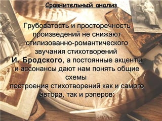 Сравнительный анализ


    Грубоватость и просторечность
       произведений не снижают
     стилизованно-романтического
        звучания стихотворений
И. Бродского , а постоянные акценты
 и ассонансы дают нам понять общие
                схемы
построения стихотворений как и самого
         автора, так и рэперов:
 