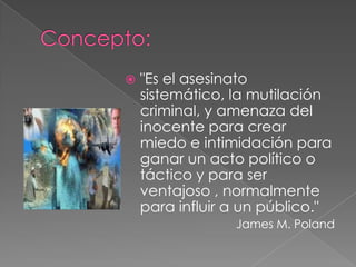    "Es el asesinato
    sistemático, la mutilación
    criminal, y amenaza del
    inocente para crear
    miedo e intimidación para
    ganar un acto político o
    táctico y para ser
    ventajoso , normalmente
    para influir a un público."
                 James M. Poland
 