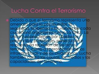    Debido a que el terrorismo representa una
    amenaza para la paz mundial, la
    seguridad, la libertad y los valores de cada
    ciudadano organismos como La ONU , La
    Unión Europea tienen por objetivo la
    prevención, protección, persecución y
    respuesta (la represión de los actos
    terroristas), como a la protección de las
    infraestructuras y de los ciudadanos. Lucha
    también contra las causas, los medios y las
    capacidades del terrorismo.
 