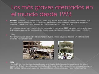    Notimex.-Londres.- Los atentados ocurridos hoy en tres estaciones del metro de Londres y un
    autobús, con saldo inicial de 33 muertos y 345 heridos, reactivó la alarma por el terrorismo
    mientras ocho líderes mundiales realizaban su cumbre anual en Escocia.

    A continuación los más graves atentados en el mundo desde 1993, excepto los cometidos en
    Irak, donde a pesar del establecimiento del nuevo gobierno, suceden de manera cotidiana.

   1995
    Noviembre 13: Un coche bomba estalla en Ryad, Arabia Saudita, delante un edificio de la
    Guardia Nacional de ese




   1996
     Junio 25: Un camión bomba explota en la entrada de la base estadounidense de Jobar,
    cerca de Dahran, en el este de Arabia Saudita, dejando 19 muertos, todos estadounidenses, y
    386 heridos. país, con un saldo de cinco soldados estadounidenses y dos indios muertos.
 