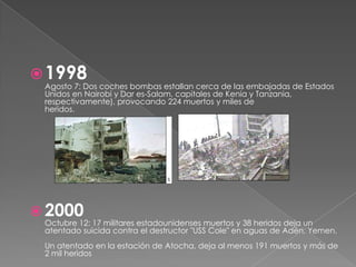  1998
 Agosto 7: Dos coches bombas estallan cerca de las embajadas de Estados
 Unidos en Nairobi y Dar es-Salam, capitales de Kenia y Tanzania,
 respectivamente), provocando 224 muertos y miles de
 heridos.




 2000
 Octubre 12: 17 militares estadounidenses muertos y 38 heridos deja un
 atentado suicida contra el destructor "USS Cole" en aguas de Adén, Yemen.
 Un atentado en la estación de Atocha, deja al menos 191 muertos y más de
 2 mil heridos
 