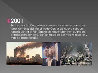 2001
 Septiembre 11: Dos aviones comerciales chocan contra las
 torres gemelas del World Trade Center de Nueva York, un
 tercero contra el Pentágono en Washington y un cuarto se
 estrella en Pensilvania, con un saldo de dos mil 978 muertos y
 más de 10 mil heridos.
 
