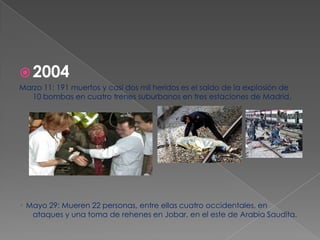  2004
Marzo 11: 191 muertos y casi dos mil heridos es el saldo de la explosión de
   10 bombas en cuatro trenes suburbanos en tres estaciones de Madrid.




· Mayo 29: Mueren 22 personas, entre ellas cuatro occidentales, en
   ataques y una toma de rehenes en Jobar, en el este de Arabia Saudita.
 