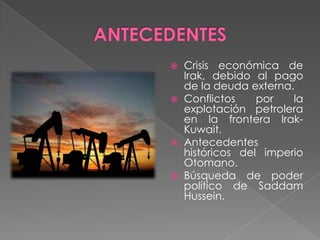    Crisis económica de
    Irak, debido al pago
    de la deuda externa.
   Conflictos    por   la
    explotación petrolera
    en la frontera Irak-
    Kuwait.
   Antecedentes
    históricos del imperio
    Otomano.
   Búsqueda de poder
    político de Saddam
    Hussein.
 