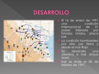  El 16 de enero de 1991
  una              coalición
  internacional     de    31
  países    liderada     por
  Estados Unidos, ataca
  Irak
 La coalición bombardea
  por aire, por tierra y
  desde el mar Rojo
 Se      desarrolla    una
  ofensiva e Irak ataca
  Israel.
 Irak se rinde el 28 de
  febrero de 1991.
 