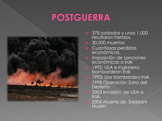   378 soldados y unos 1.000
    resultaron heridos.
   30.000 muertos.
   Cuantiosas perdidas
    económicas.
   Imposición de sanciones
    económicas a Irak
   1992: USA e Inglaterra
    bombardean Irak
   1993: Usa bombardea Irak.
   1998 Operación Zorro del
    Desierto.
   2003 Invasión de USA a
    Irak.
   2006 Muerte de Saddam
    Husein
 