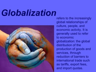 Globalizationrefers to the increasingly
global relationships of
culture, people, and
economic activity. It is
generally used to refer
to economic
globalization: the global
distribution of the
production of goods and
services, through
reduction of barriers to
international trade such
as tariffs, export fees,
and import quotas.
 