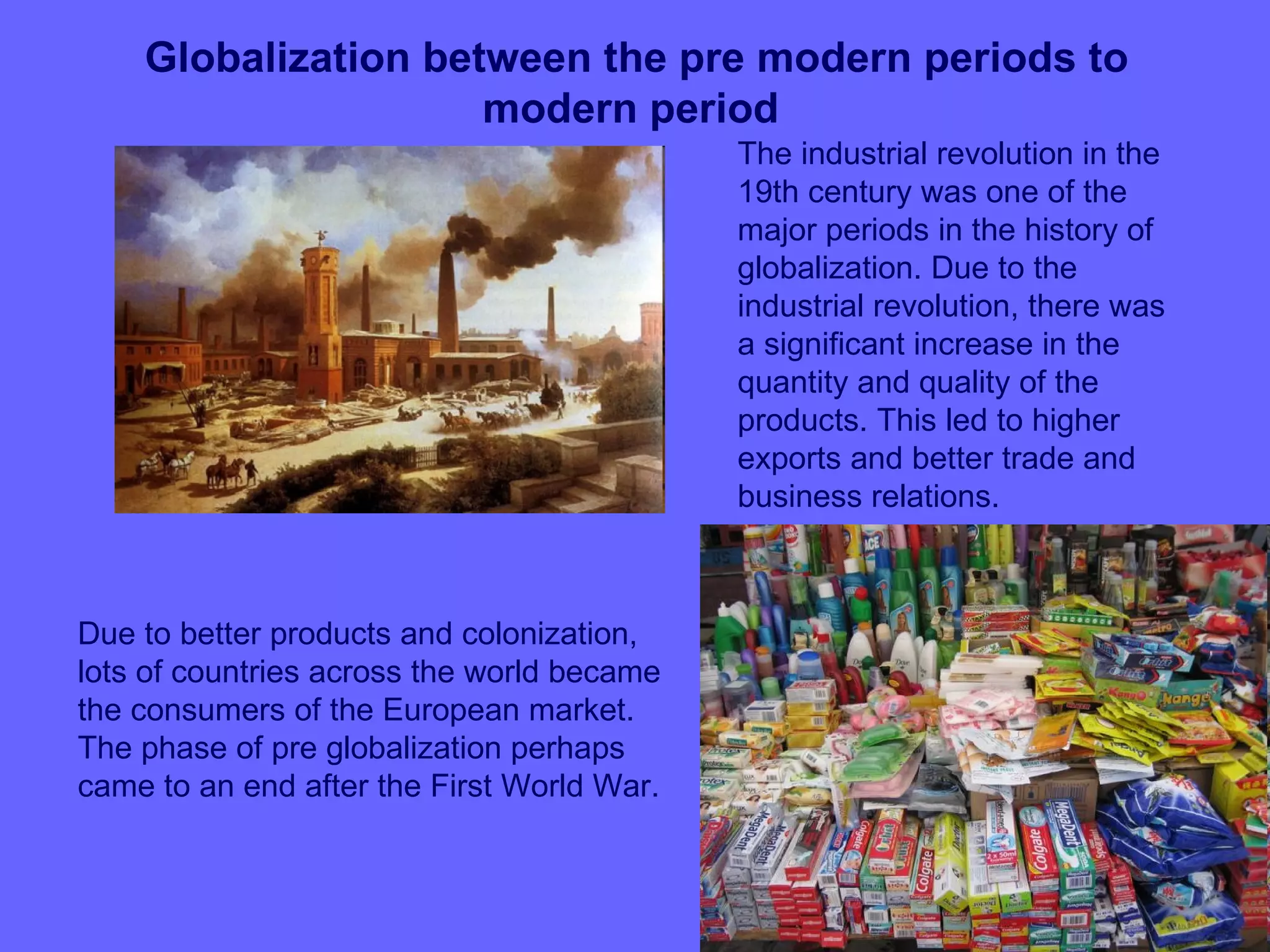 Globalization between the pre modern periods to
                     modern period
                                            The industrial revolution in the
                                            19th century was one of the
                                            major periods in the history of
                                            globalization. Due to the
                                            industrial revolution, there was
                                            a significant increase in the
                                            quantity and quality of the
                                            products. This led to higher
                                            exports and better trade and
                                            business relations.



Due to better products and colonization,
lots of countries across the world became
the consumers of the European market.
The phase of pre globalization perhaps
came to an end after the First World War.
 