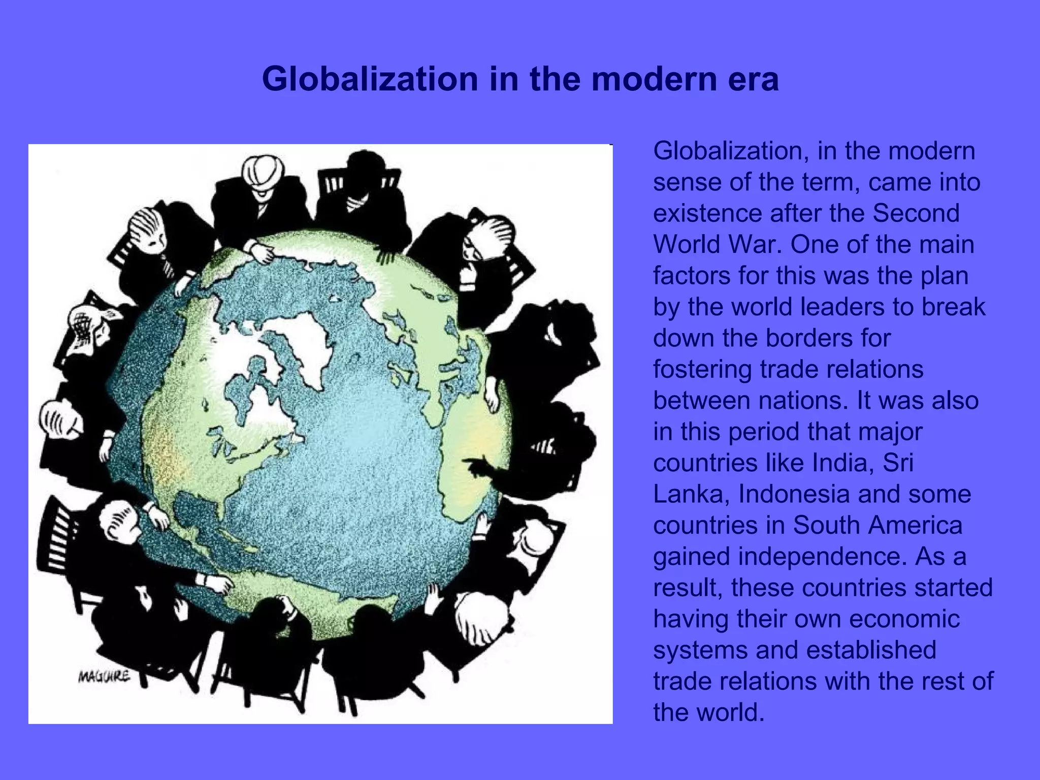 Globalization in the modern era
                       Globalization, in the modern
                       sense of the term, came into
                       existence after the Second
                       World War. One of the main
                       factors for this was the plan
                       by the world leaders to break
                       down the borders for
                       fostering trade relations
                       between nations. It was also
                       in this period that major
                       countries like India, Sri
                       Lanka, Indonesia and some
                       countries in South America
                       gained independence. As a
                       result, these countries started
                       having their own economic
                       systems and established
                       trade relations with the rest of
                       the world.
 