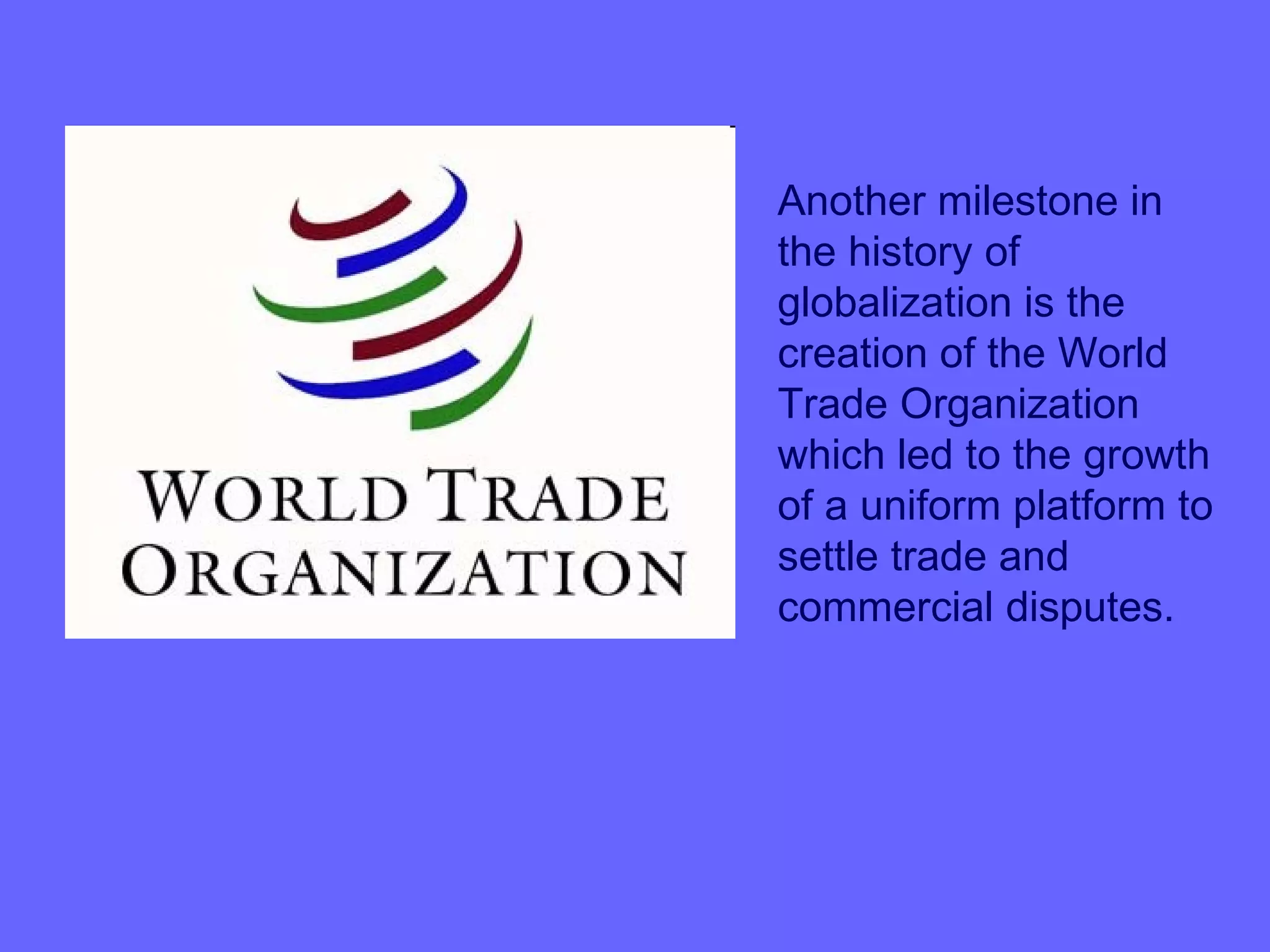 Another milestone in
the history of
globalization is the
creation of the World
Trade Organization
which led to the growth
of a uniform platform to
settle trade and
commercial disputes.
 