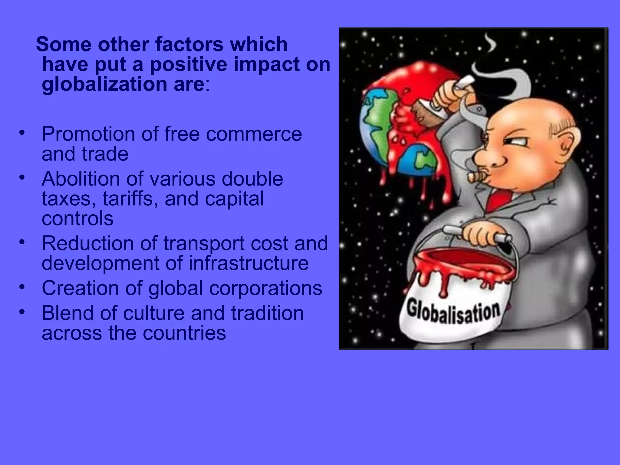 Some other factors which
 have put a positive impact on
 globalization are:

• Promotion of free commerce
  and trade
• Abolition of various double
  taxes, tariffs, and capital
  controls
• Reduction of transport cost and
  development of infrastructure
• Creation of global corporations
• Blend of culture and tradition
  across the countries
 
