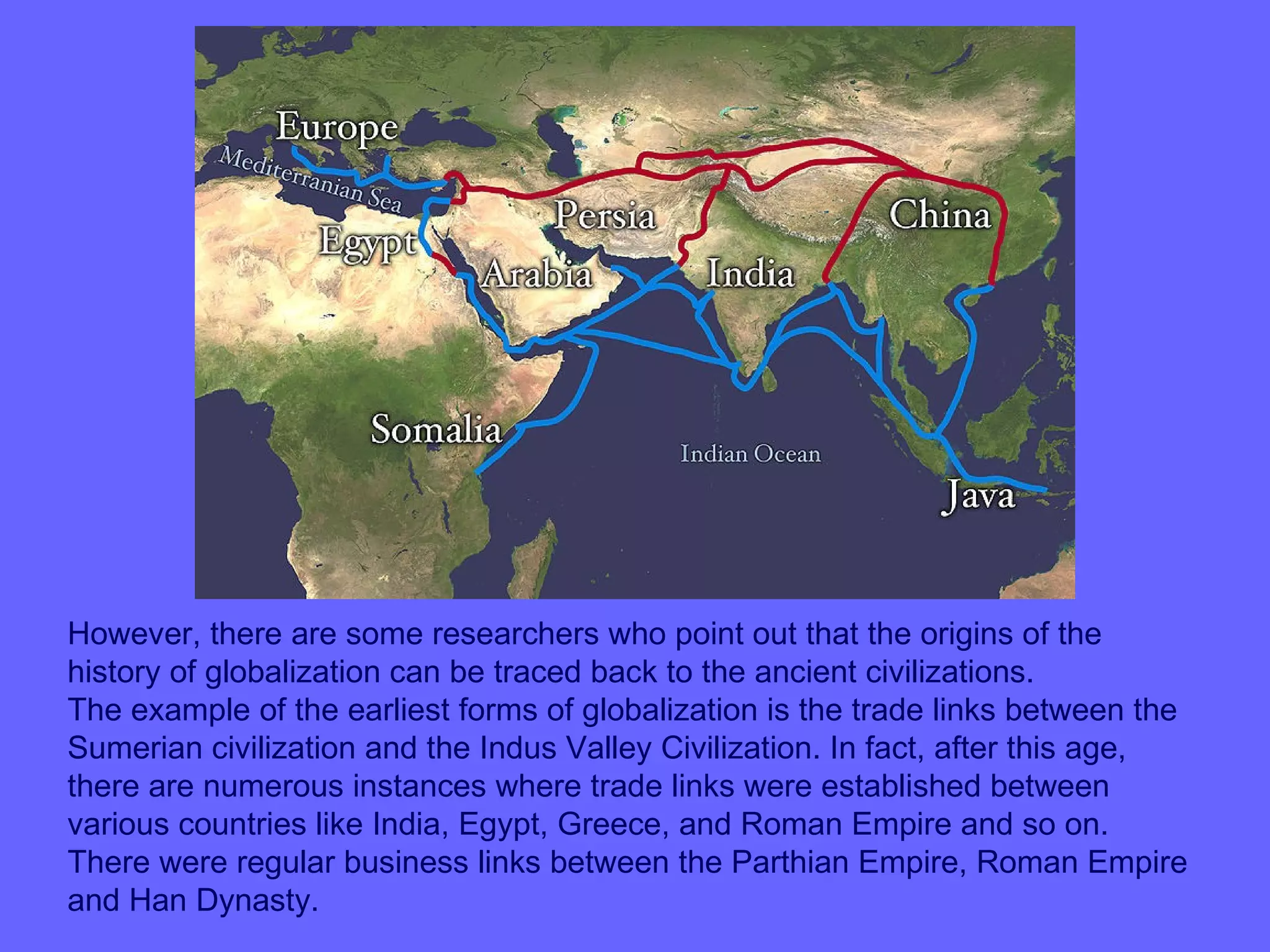 However, there are some researchers who point out that the origins of the
history of globalization can be traced back to the ancient civilizations.
The example of the earliest forms of globalization is the trade links between the
Sumerian civilization and the Indus Valley Civilization. In fact, after this age,
there are numerous instances where trade links were established between
various countries like India, Egypt, Greece, and Roman Empire and so on.
There were regular business links between the Parthian Empire, Roman Empire
and Han Dynasty.
 