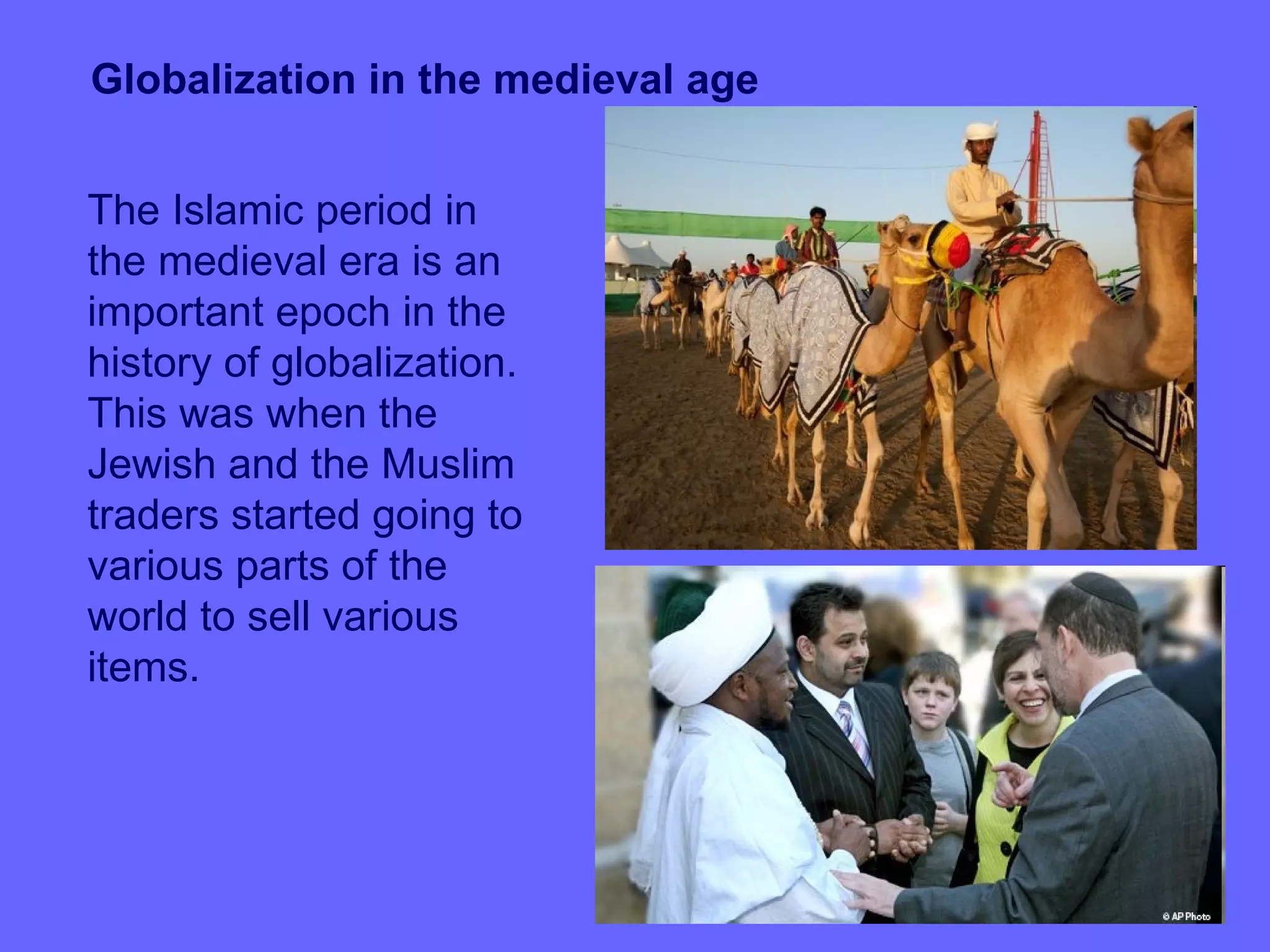 Globalization in the medieval age


The Islamic period in
the medieval era is an
important epoch in the
history of globalization.
This was when the
Jewish and the Muslim
traders started going to
various parts of the
world to sell various
items.
 