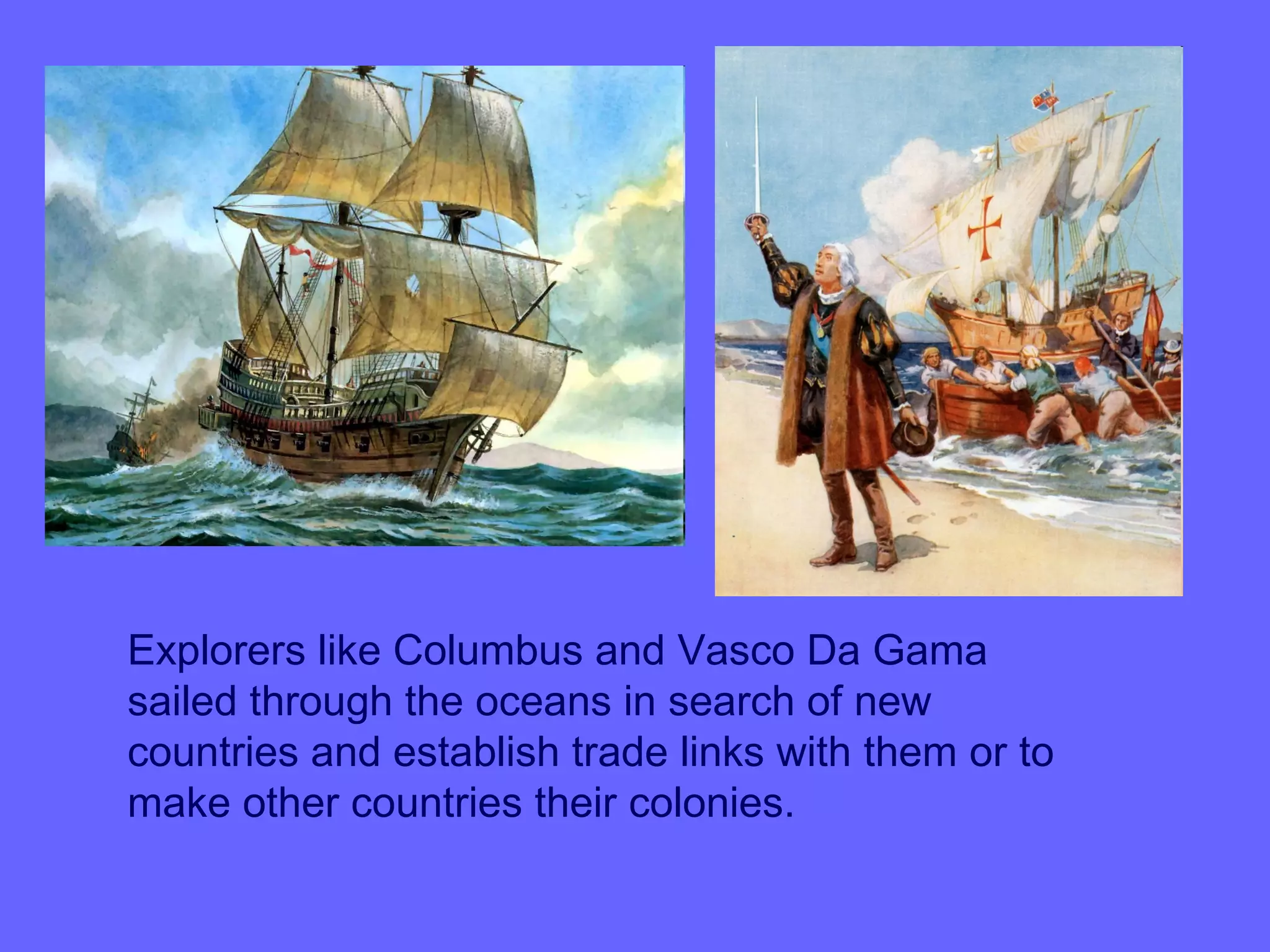 Explorers like Columbus and Vasco Da Gama
sailed through the oceans in search of new
countries and establish trade links with them or to
make other countries their colonies.
 