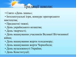Традиції школи:
 • Свято «День знань»;
 • Інтелектуальні ігри, конкурс ораторського
мистецтва;
 • Предметні тижні;
 • День українського козацтва;
 • День творчості;
 • День вшанування учасників Великої Вітчизняної
війни;
 • День вшанування жертв голодомору;
 • День вшанування жертв Чорнобиля;
 • День незалежності України;
 • День Конституції;
 