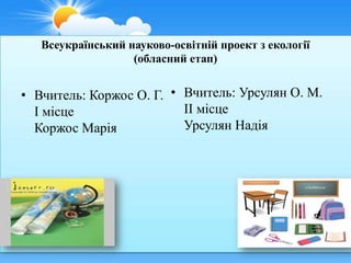 Всеукраїнський науково-освітній проект з екології
                   (обласний етап)


• Вчитель: Коржос О. Г. • Вчитель: Урсулян О. М.
  І місце                 ІІ місце
  Коржос Марія            Урсулян Надія
 