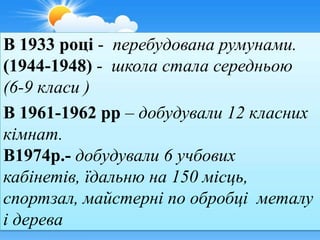 В 1933 році - перебудована румунами.
(1944-1948) - школа стала середньою
(6-9 класи )
В 1961-1962 рр – добудували 12 класних
кімнат.
В1974р.- добудували 6 учбових
кабінетів, їдальню на 150 місць,
спортзал, майстерні по обробці металу
і дерева
 