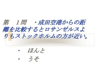 第 １問 ・成田空港からの距
離を比較するとロサンゼルスよ
りもストックホルムの方が近い。

  ・ ほんと
  ・ うそ
 