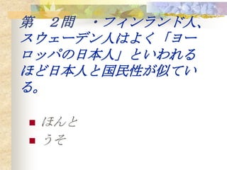 第 ２問 ・フィンランド人、
スウェーデン人はよく「ヨー
ロッパの日本人」といわれる
ほど日本人と国民性が似てい
る。

   ほんと
   うそ
 