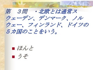 第 ３問 ・北欧とは通常ス
ウェーデン、デンマーク、ノル
ウェー、フィンランド、ドイツの
５カ国のことをいう。

  ほんと
  うそ
 