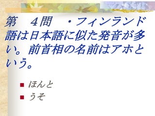第 ４問 ・フィンランド
語は日本語に似た発音が多
い。前首相の名前はアホと
いう。
    ほんと
    うそ
 