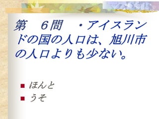第 ６問 ・アイスラン
ドの国の人口は、旭川市
の人口よりも少ない。

   ほんと
   うそ
 