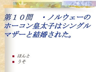 第１０問 ・ノルウェーの
ホーコン皇太子はシングル
マザーと結婚された。

    ほんと
    うそ
 