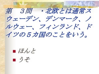 第 ３問 ・北欧とは通常ス
ウェーデン、デンマーク、ノ
ルウェー、フィンランド、ド
イツの５カ国のことをいう。

  ほんと
  うそ
 