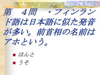 第 ４問 ・フィンラン
ド語は日本語に似た発音
が多い。前首相の名前は
アホという。
    ほんと
    うそ
 