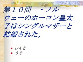第１０問 ・ノル
ウェーのホーコン皇太
子はシングルマザーと
結婚された。
    ほんと
    うそ
 